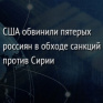 США обвинили пятерых россиян в обходе санкций против Сирии